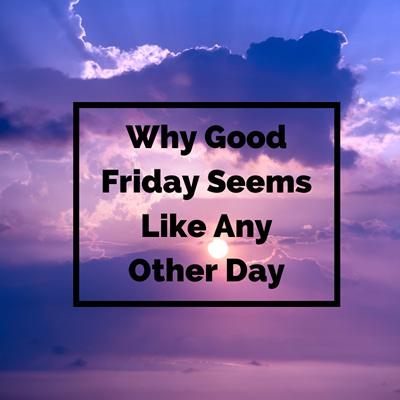 WHY GOOD FRIDAY SEEMS LIKE ANY OTHER DAY